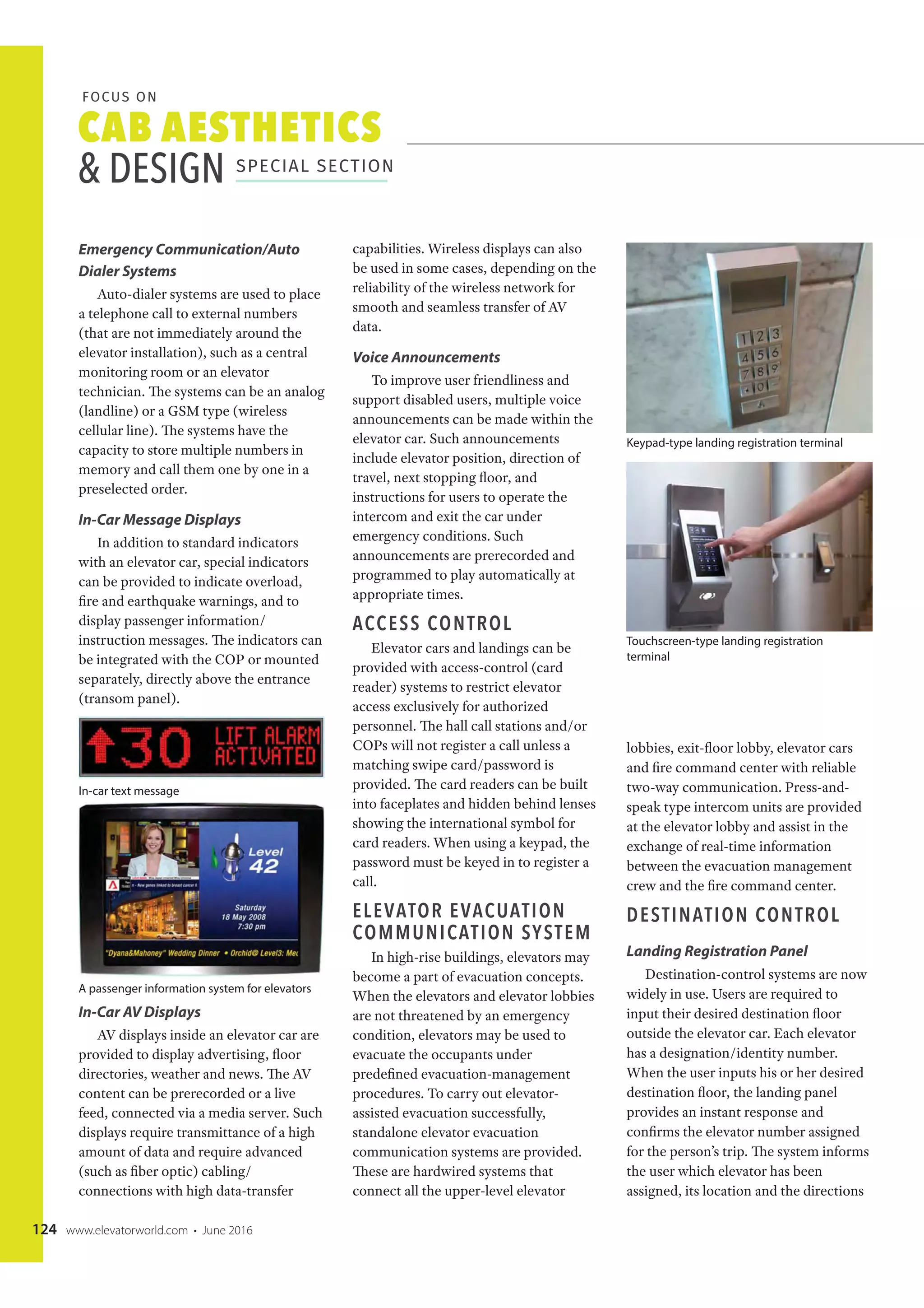 CAB AESTHETICS
& DESIGN SPECIAL SECTION
FOCUS ON
124 www.elevatorworld.com • June 2016
Emergency Communication/Auto
Dialer Systems
Auto-dialer systems are used to place
a telephone call to external numbers
(that are not immediately around the
elevator installation), such as a central
monitoring room or an elevator
technician. The systems can be an analog
(landline) or a GSM type (wireless
cellular line). The systems have the
capacity to store multiple numbers in
memory and call them one by one in a
preselected order.
In-Car Message Displays
In addition to standard indicators
with an elevator car, special indicators
can be provided to indicate overload,
fire and earthquake warnings, and to
display passenger information/
instruction messages. The indicators can
be integrated with the COP or mounted
separately, directly above the entrance
(transom panel).
In-Car AV Displays
AV displays inside an elevator car are
provided to display advertising, floor
directories, weather and news. The AV
content can be prerecorded or a live
feed, connected via a media server. Such
displays require transmittance of a high
amount of data and require advanced
(such as fiber optic) cabling/
connections with high data-transfer
capabilities. Wireless displays can also
be used in some cases, depending on the
reliability of the wireless network for
smooth and seamless transfer of AV
data.
Voice Announcements
To improve user friendliness and
support disabled users, multiple voice
announcements can be made within the
elevator car. Such announcements
include elevator position, direction of
travel, next stopping floor, and
instructions for users to operate the
intercom and exit the car under
emergency conditions. Such
announcements are prerecorded and
programmed to play automatically at
appropriate times.
ACCESS CONTROL
Elevator cars and landings can be
provided with access-control (card
reader) systems to restrict elevator
access exclusively for authorized
personnel. The hall call stations and/or
COPs will not register a call unless a
matching swipe card/password is
provided. The card readers can be built
into faceplates and hidden behind lenses
showing the international symbol for
card readers. When using a keypad, the
password must be keyed in to register a
call.
ELEVATOR EVACUATION
COMMUNICATION SYSTEM
In high-rise buildings, elevators may
become a part of evacuation concepts.
When the elevators and elevator lobbies
are not threatened by an emergency
condition, elevators may be used to
evacuate the occupants under
predefined evacuation-management
procedures. To carry out elevator-
assisted evacuation successfully,
standalone elevator evacuation
communication systems are provided.
These are hardwired systems that
connect all the upper-level elevator
lobbies, exit-floor lobby, elevator cars
and fire command center with reliable
two-way communication. Press-and-
speak type intercom units are provided
at the elevator lobby and assist in the
exchange of real-time information
between the evacuation management
crew and the fire command center.
DESTINATION CONTROL
Landing Registration Panel
Destination-control systems are now
widely in use. Users are required to
input their desired destination floor
outside the elevator car. Each elevator
has a designation/identity number.
When the user inputs his or her desired
destination floor, the landing panel
provides an instant response and
confirms the elevator number assigned
for the person’s trip. The system informs
the user which elevator has been
assigned, its location and the directions
In-car text message
A passenger information system for elevators
Keypad-type landing registration terminal
Touchscreen-type landing registration
terminal
 