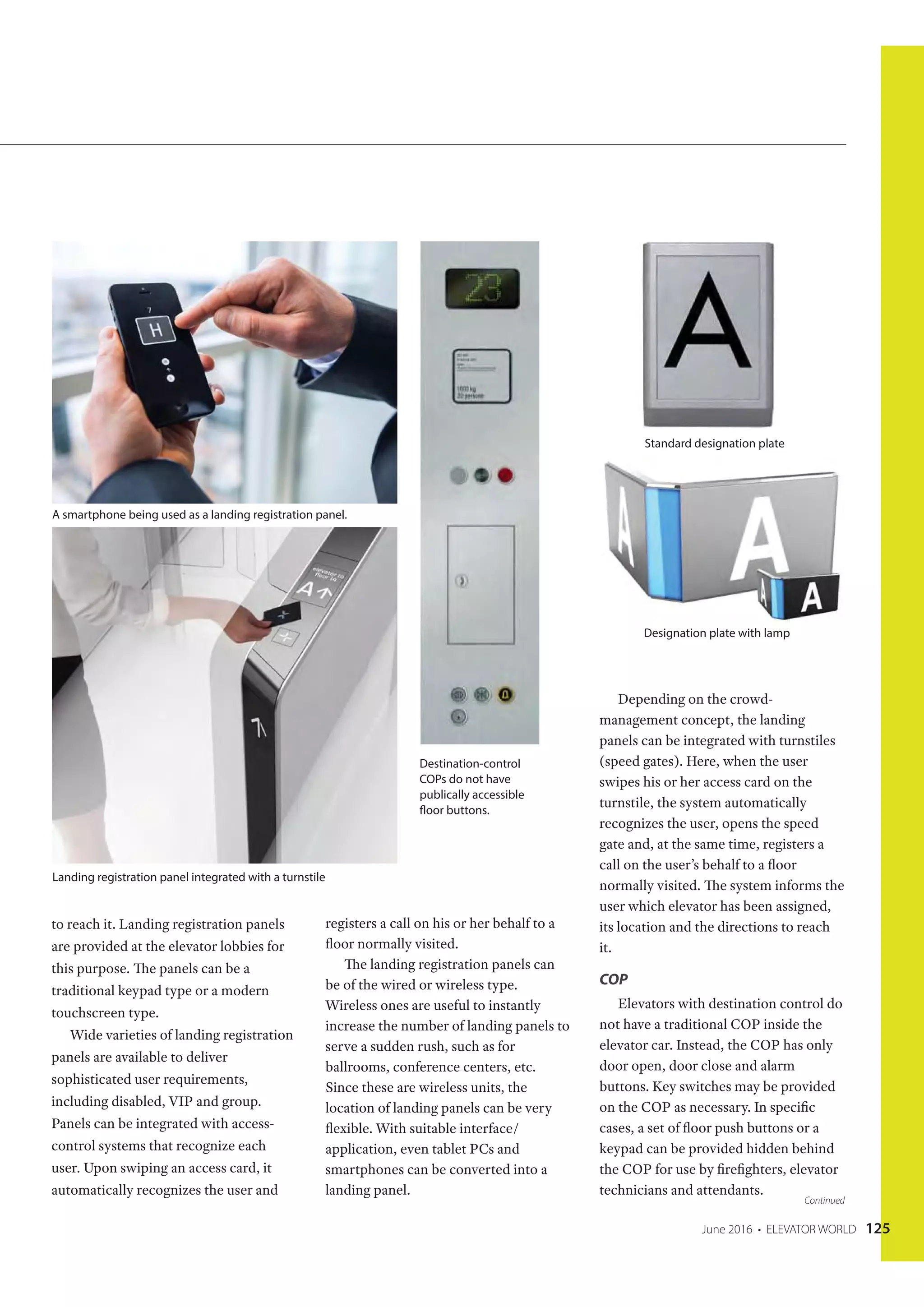 June 2016 • ELEVATOR WORLD 125
to reach it. Landing registration panels
are provided at the elevator lobbies for
this purpose. The panels can be a
traditional keypad type or a modern
touchscreen type.
Wide varieties of landing registration
panels are available to deliver
sophisticated user requirements,
including disabled, VIP and group.
Panels can be integrated with access-
control systems that recognize each
user. Upon swiping an access card, it
automatically recognizes the user and
registers a call on his or her behalf to a
floor normally visited.
The landing registration panels can
be of the wired or wireless type.
Wireless ones are useful to instantly
increase the number of landing panels to
serve a sudden rush, such as for
ballrooms, conference centers, etc.
Since these are wireless units, the
location of landing panels can be very
flexible. With suitable interface/
application, even tablet PCs and
smartphones can be converted into a
landing panel.
Depending on the crowd-
management concept, the landing
panels can be integrated with turnstiles
(speed gates). Here, when the user
swipes his or her access card on the
turnstile, the system automatically
recognizes the user, opens the speed
gate and, at the same time, registers a
call on the user’s behalf to a floor
normally visited. The system informs the
user which elevator has been assigned,
its location and the directions to reach
it.
COP
Elevators with destination control do
not have a traditional COP inside the
elevator car. Instead, the COP has only
door open, door close and alarm
buttons. Key switches may be provided
on the COP as necessary. In specific
cases, a set of floor push buttons or a
keypad can be provided hidden behind
the COP for use by firefighters, elevator
technicians and attendants.
Continued
A smartphone being used as a landing registration panel.
Landing registration panel integrated with a turnstile
Destination-control
COPs do not have
publically accessible
floor buttons.
Standard designation plate
Designation plate with lamp
 