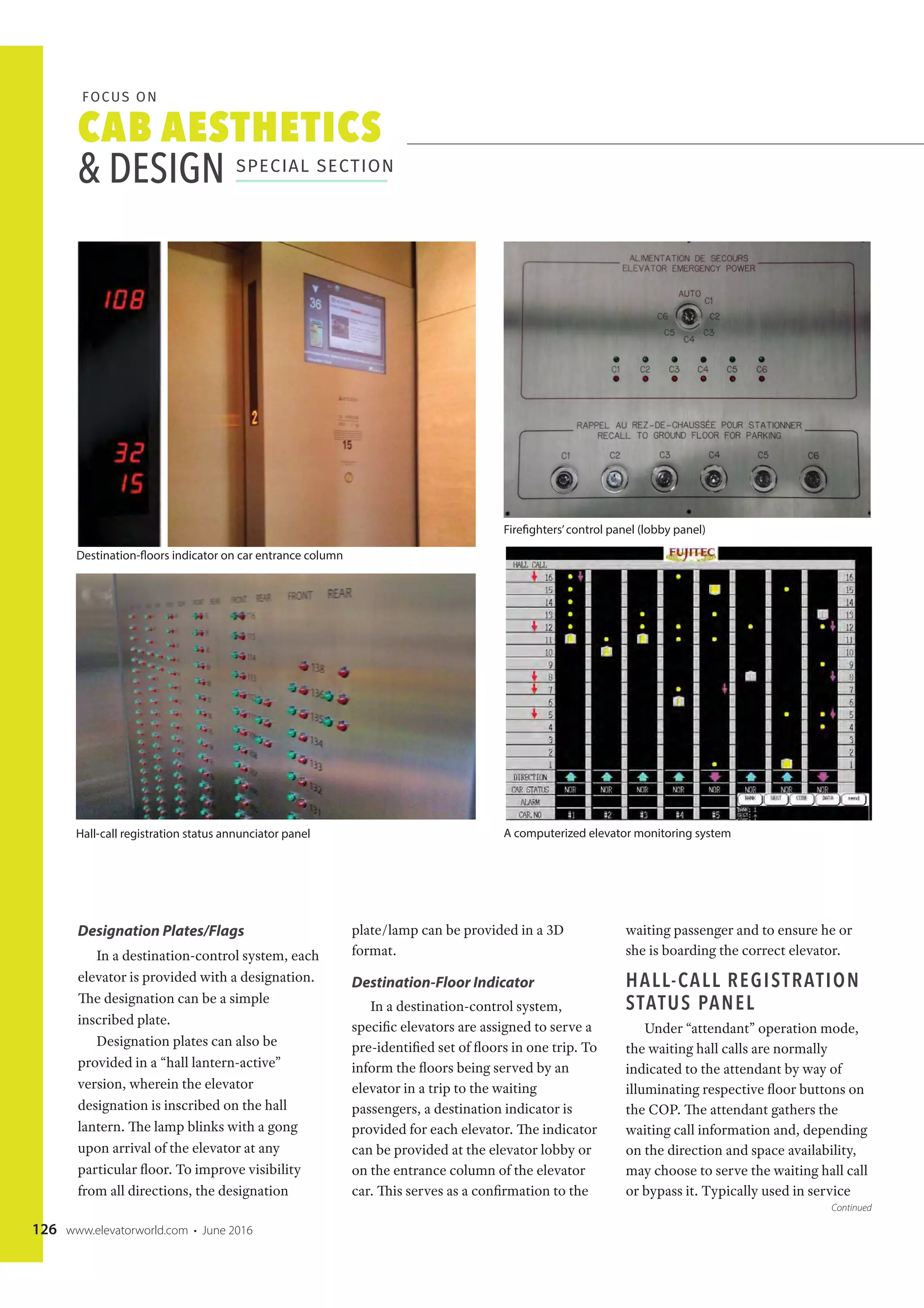 CAB AESTHETICS
& DESIGN SPECIAL SECTION
FOCUS ON
126 www.elevatorworld.com • June 2016
Designation Plates/Flags
In a destination-control system, each
elevator is provided with a designation.
The designation can be a simple
inscribed plate.
Designation plates can also be
provided in a “hall lantern-active”
version, wherein the elevator
designation is inscribed on the hall
lantern. The lamp blinks with a gong
upon arrival of the elevator at any
particular floor. To improve visibility
from all directions, the designation
plate/lamp can be provided in a 3D
format.
Destination-Floor Indicator
In a destination-control system,
specific elevators are assigned to serve a
pre-identified set of floors in one trip. To
inform the floors being served by an
elevator in a trip to the waiting
passengers, a destination indicator is
provided for each elevator. The indicator
can be provided at the elevator lobby or
on the entrance column of the elevator
car. This serves as a confirmation to the
waiting passenger and to ensure he or
she is boarding the correct elevator.
HALL-CALL REGISTRATION
STATUS PANEL
Under “attendant” operation mode,
the waiting hall calls are normally
indicated to the attendant by way of
illuminating respective floor buttons on
the COP. The attendant gathers the
waiting call information and, depending
on the direction and space availability,
may choose to serve the waiting hall call
or bypass it. Typically used in service
Destination-floors indicator on car entrance column
Hall-call registration status annunciator panel
Firefighters’control panel (lobby panel)
A computerized elevator monitoring system
Continued
 