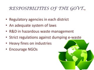 RESPOSIBILITIES OF THE GOVT.,Regulatory agencies in each districtAn adequate system of lawsR&D in hazardous waste managementStrict regulations against dumping e-wasteHeavy fines on industriesEncourage NGOs 