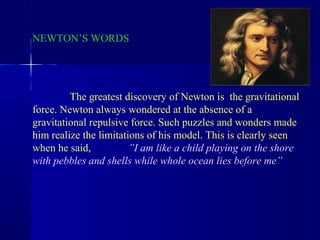 NEWTON’S WORDS




         The greatest discovery of Newton is the gravitational
force. Newton always wondered at the absence of a
gravitational repulsive force. Such puzzles and wonders made
him realize the limitations of his model. This is clearly seen
when he said,           ”I am like a child playing on the shore
with pebbles and shells while whole ocean lies before me”
 