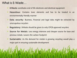 What is E-Waste…
    E-Waste constitutes end of life electronic and electrical equipment
    Hazardous: Contains toxic elements and has to be treated in an
      environmentally friendly manner

    Data security: Business, Financial and legal data might be extracted by
      unscrupulous recyclers

    Regulatory: E
                 -Waste should be given to only CPCB approved recyclers

    Source for Metals: Less energy intensive and cheaper source for base and
      precious metals. Lowers the carbon footprint

    Sustainable: As the demand for metals is growing recycling would play a
      major part in ensuring sustainable development




                                                                           11
 