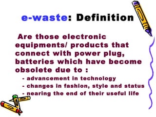e-waste: Definition
Ar e those electronic
equipments/ products that
connect with power plug,
batteries which have become
obsolete due to :
 - advancement in technology
 - changes in fashion, style and status
 - nearing the end of their useful life
 