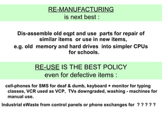 RE-MANUFACTURING
                         is next best :

      Dis-assemble old eqpt and use parts for repair of
               similar items or use in new items,
     e.g. old memory and hard drives into simpler CPUs
                           for schools.

               RE-USE IS THE BEST POLICY
                 even for defective items :
 cell-phones for SMS for deaf & dumb, keyboard + monitor for typing
  classes, VCR used as VCP, TVs downgraded, washing - machines for
  manual use.
Industrial eWaste from control panels or phone exchanges for ? ? ? ? ?
 