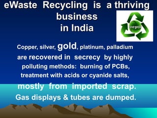 eWaste Recycling is a thriving
         business
          in India
  Copper, silver,   gold, platinum, palladium
  are recovered in secrecy by highly
    polluting methods: burning of PCBs,
   treatment with acids or cyanide salts,
  mostly from imported scrap.
  Gas displays & tubes are dumped.
 