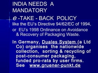 INDIA NEEDS A
MANDATORY
e -TAKE - BACK POLICY
like the EU’s Directive 94/62/EC of 1994,
or EU’s 1998 Ordinance on Avoidance
   & Recovery of Packaging Waste.
In Germany, Duales System (a Ltd
  Co) organises the nationwide
  collection, sorting & recycling of
  post-consumer packaging,
  funded pro-rata by user firms.
  See www.gruener-punkt.de
 