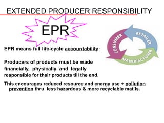 EXTENDED PRODUCER RESPONSIBILITY

                 EPR
EPR means full life-cycle accountability:

Producers of products must be made
financially, physically and legally
responsible for their products till the end.
This encourages reduced resource and energy use + pollution
  prevention thru less hazardous & more recyclable mat’ls.
 