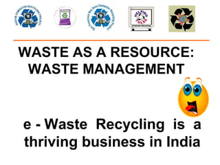 WASTE AS A RESOURCE:
 WASTE MANAGEMENT


e - Waste Recycling is a
thriving business in India
 