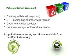 Pollution Control Equipment



   Chimney with hood (height 6 m)
   CRT dismantling chamber with vacuum
   Cyclone and dust collector
   Separate storage for hazardous wastes

Air pollution monitoring certificate available from
  certified Laboratory.
 