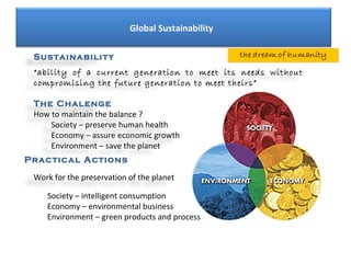 Global Sustainability

 Sustainability
 “ability of a current generation to meet its needs without
 compromising the future generation to meet theirs”

 The Chalenge
 How to maintain the balance ?
     Society – preserve human health
     Economy – assure economic growth
     Environment – save the planet
Practical Actions

 Work for the preservation of the planet

    Society – intelligent consumption
    Economy – environmental business
    Environment – green products and process
 