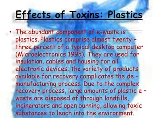 Effects of Toxins: Plastics
• The abundant component of e-waste is
plastics. Plastics comprise almost twenty –
three percent of a typical desktop computer
(Microelectronics 1995). They are used for
insulation, cables and housing for all
electronic devices; the variety of products
available for recovery complicates the de –
manufacturing process. Due to the complex
recovery process, large amounts of plastic e –
waste are disposed of through landfills,
incinerators and open burning, allowing toxic
substances to leach into the environment.

 