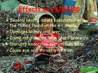 Effects on HUMANS
Several health issues associated with
the toxins found in the e – waste.
Damages kidney and liver.
Cause retardation, high blood pressure.
Disrupts endocrine system functions.
Cause eye and throat irritation.

 