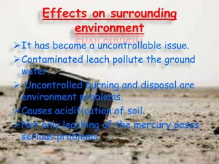 Effects on surrounding
environment
It has become a uncontrollable issue.
Contaminated leach pollute the ground
water.
 Uncontrolled burning and disposal are
environment problems.
Causes acidification of soil.
Not only leaching of the mercury poses
serious problems.

 