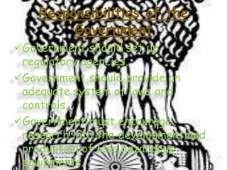 Responsibilities of the
Government
Government should set up
regulatory agencies.
Government should provide an
adequate system of laws and
controls.
Government must encourage
research into the development and
production of less hazardous
equipments.

 