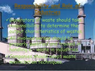 Responsibility and Role of
Industries
Generators of waste should take
responsibility to determine the
output characteristics of wastes.
All involved person should be
properly qualified and trained in
handling e – waste in industries.
Companies should adopt waste
minimization techniques.

 