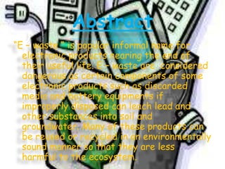 Abstract
“E – waste “ is popular informal name for
electronic products nearing the end of
their useful life. E – waste are considered
dangerous as certain components of some
electronic products such as discarded
media and battery equipments if
improperly disposed can leach lead and
other substances into soil and
groundwater. Many of these products can
be reused or recycled in an environmentally
sound manner so that they are less
harmful to the ecosystem.

 