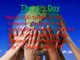 The e – Day
Nearly 300 tonnes of old
computer equipment and
mobile phones were collected
free of charge during New
Zealand’s first national ë –
Day” in September 2007.

 