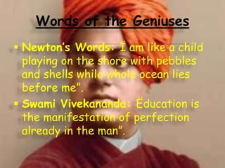 Words of the Geniuses
 Newton’s Words: Ï am like a child
playing on the shore with pebbles
and shells while whole ocean lies
before me”.
 Swami Vivekananda: Ëducation is
the manifestation of perfection
already in the man”.

 