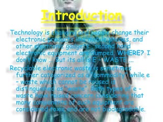 Introduction
Technology is changing and people change their
electronic products like mobile phones, and
other electronic gadgets , second hand
electronic equipment are dumped. WHERE? I
don’t know ... But its all is E – WASTE ...
Recyclable electronic waste is sometimes
further categorized as a “commodity” while e
– waste which cannot be reused is
distinguished as “waste”. Both types of e waste have raised concern considering that
many components of such equipment are
considered toxic and are not biodegradable.

 