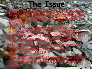 The Issue

• Due to breakneck speed of the modern
world at developing new electronics and
discarding old ones , a huge problem is
brewing .
• The recycling procedures used in
disposal centres in sub - urban INDIA
lead to toxic materials like lead to seep
into the surrounding environment.
• This practice occur all over places like
China, Singapore, Pakistan, and
specifically, INDIA.
• The example being studied is the capital
city Bangalore of the state Karnataka ,
India.

 