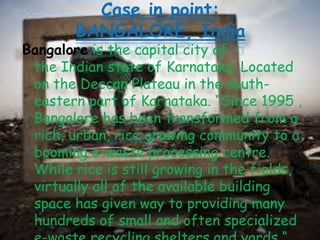 Case in point:
BANGALORE, India

Bangalore is the capital city of
the Indian state of Karnataka. Located
on the Deccan Plateau in the southeastern part of Karnataka. “Since 1995 ,
Bangalore has been transformed from a
rich, urban, rice growing community to a
booming e-waste processing centre.
While rice is still growing in the fields,
virtually all of the available building
space has given way to providing many
hundreds of small and often specialized

 