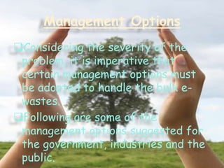 Management Options
Considering the severity of the
problem, it is imperative that
certain management options must
be adopted to handle the bulk ewastes.
Following are some of the
management options suggested for
the government, industries and the
public.

 