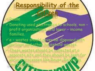 Responsibility of the
Citizen

 Reuse
 Donating used electronics to schools, non –
profit organizations, and lower – income
families.
 e – wastes should never be disposed with
garbage and other household wastes.
 These wastes should be collected at a
separate site and they should be sent for
various processes like Reuse, Recycling,
and Donating.

 