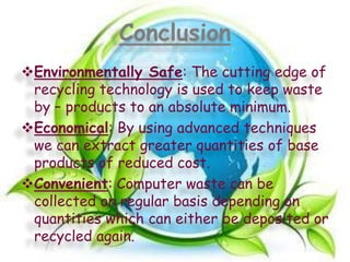 Conclusion
Environmentally Safe: The cutting edge of
recycling technology is used to keep waste
by – products to an absolute minimum.
Economical: By using advanced techniques
we can extract greater quantities of base
products of reduced cost.
Convenient: Computer waste can be
collected on regular basis depending on
quantities which can either be deposited or
recycled again.

 