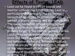 Effects of Toxins: LEAD

• Lead can be found in circuit boards and
monitor cathode ray tubes (CRTs). Lead is
particularly dangerous to the environment
because of its ability to accumulate and
persist in plants, animals, and microorganisms.
The bioaccumulation of lead in the human
body is particularly harmful because its
primary target is the central nervous system.
Lead can cause permanent damage to the
brain and nervous system, causing retardation
and behavioural changes. Infants and young
children are particularly susceptible because
of the impairment of cognitive and
behavioural development it can cause (Ryan et

 
