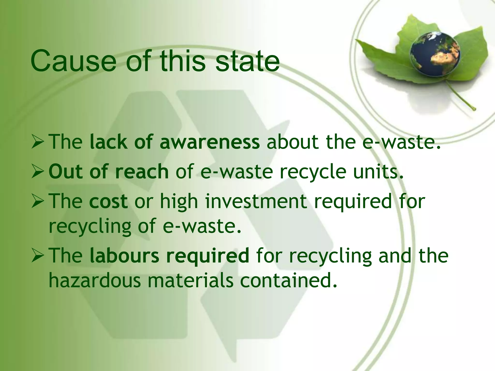Cause of this state 
The lack of awareness about the e-waste. 
Out of reach of e-waste recycle units. 
The cost or high investment required for 
recycling of e-waste. 
The labours required for recycling and the 
hazardous materials contained. 
 