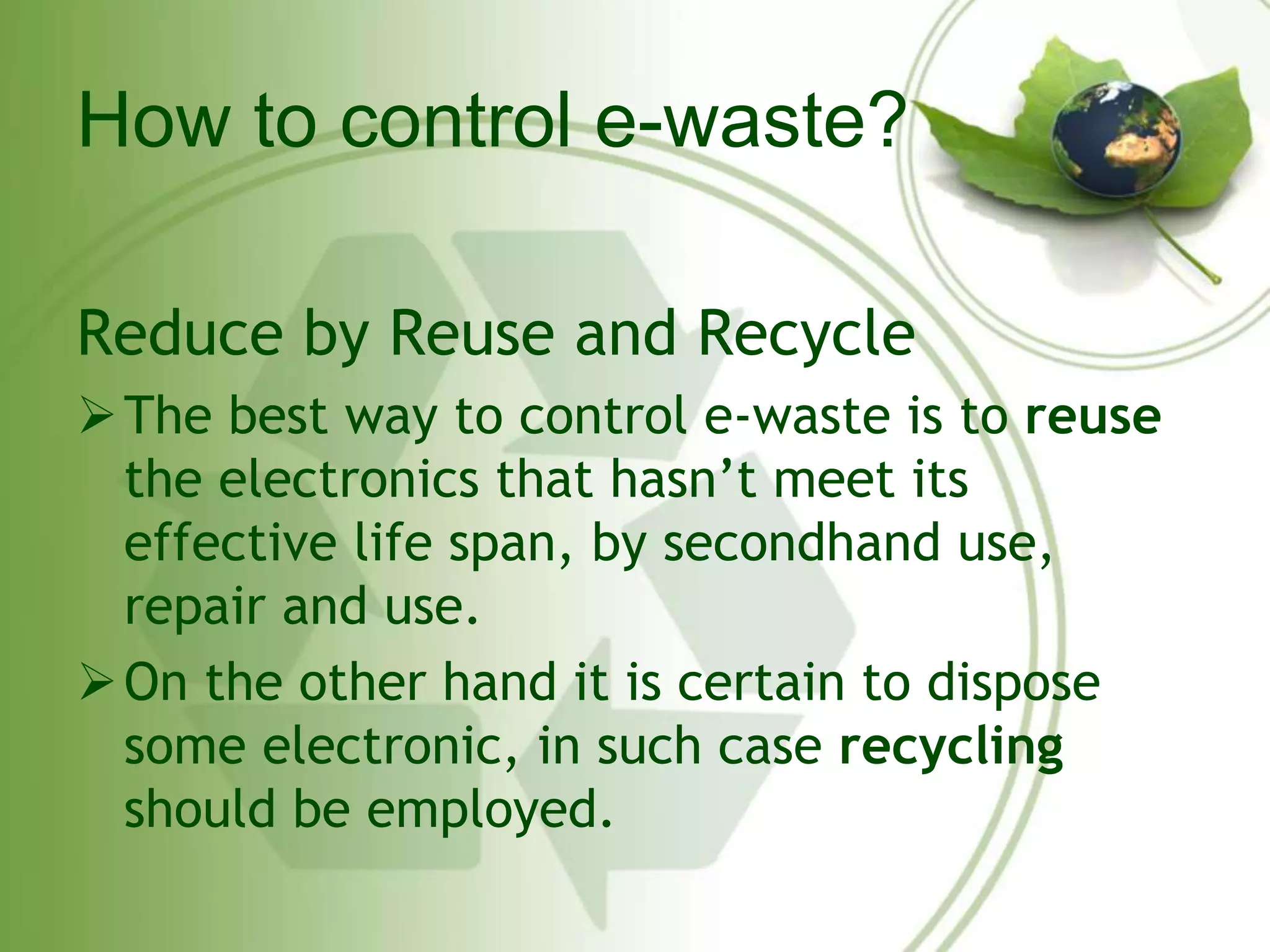 How to control e-waste? 
Reduce by Reuse and Recycle 
The best way to control e-waste is to reuse 
the electronics that hasn’t meet its 
effective life span, by secondhand use, 
repair and use. 
On the other hand it is certain to dispose 
some electronic, in such case recycling 
should be employed. 
 