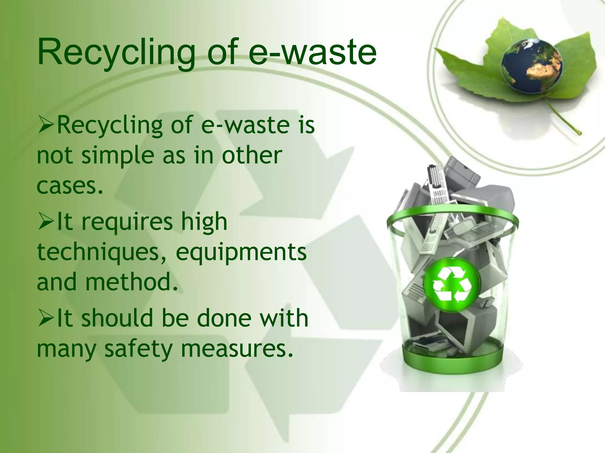 Recycling of e-waste 
Recycling of e-waste is 
not simple as in other 
cases. 
It requires high 
techniques, equipments 
and method. 
It should be done with 
many safety measures. 
 