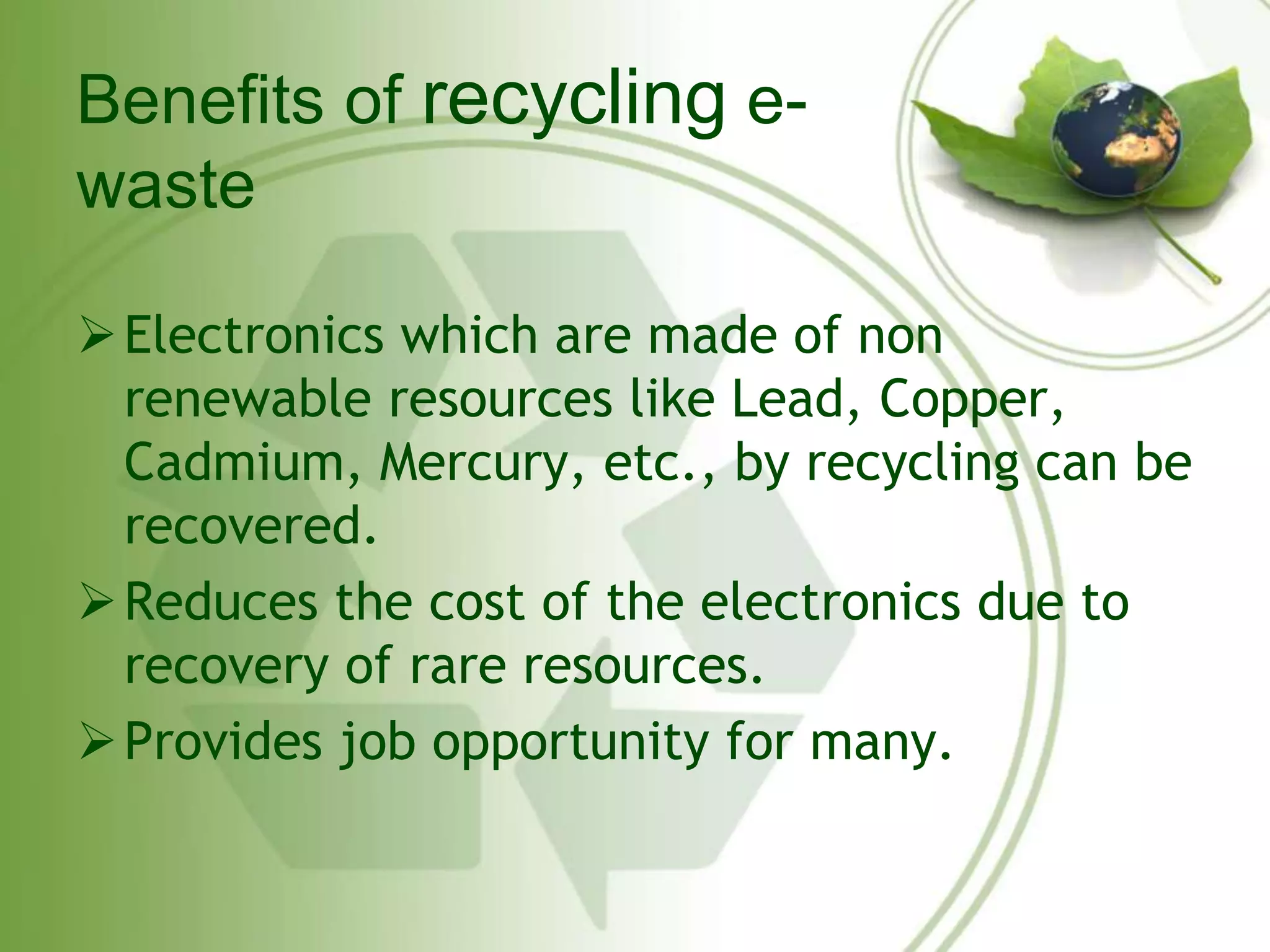 Benefits of recycling e-waste 
Electronics which are made of non 
renewable resources like Lead, Copper, 
Cadmium, Mercury, etc., by recycling can be 
recovered. 
Reduces the cost of the electronics due to 
recovery of rare resources. 
Provides job opportunity for many. 
 