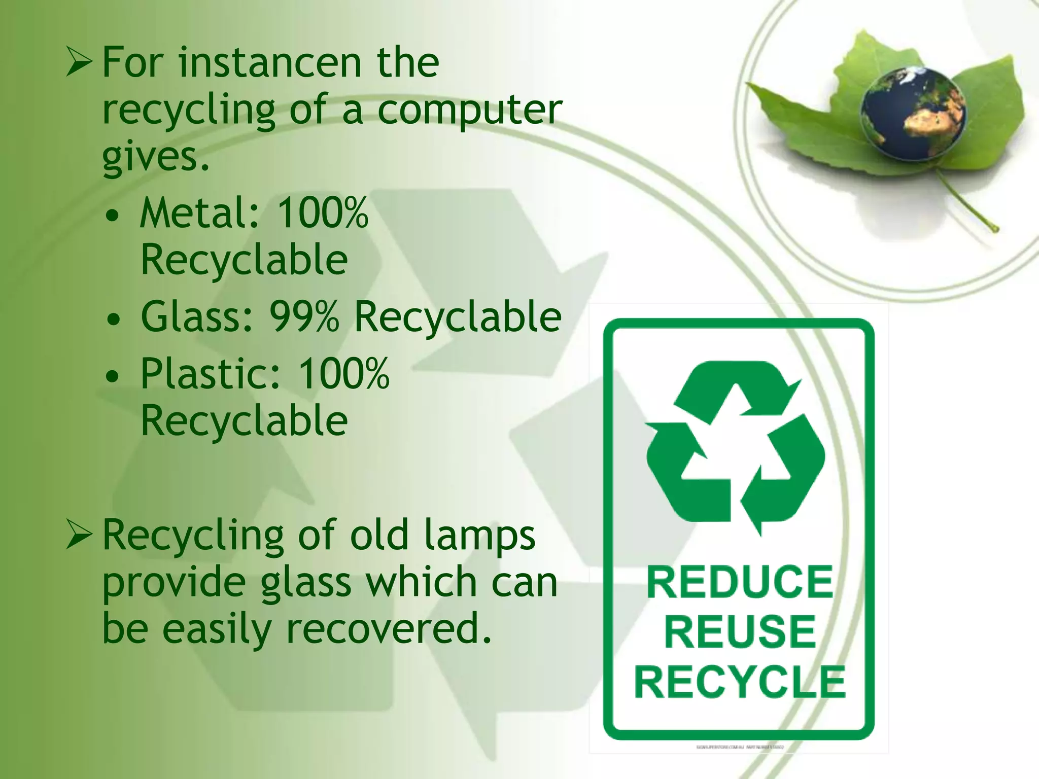 For instancen the 
recycling of a computer 
gives. 
• Metal: 100% 
Recyclable 
• Glass: 99% Recyclable 
• Plastic: 100% 
Recyclable 
Recycling of old lamps 
provide glass which can 
be easily recovered. 
 