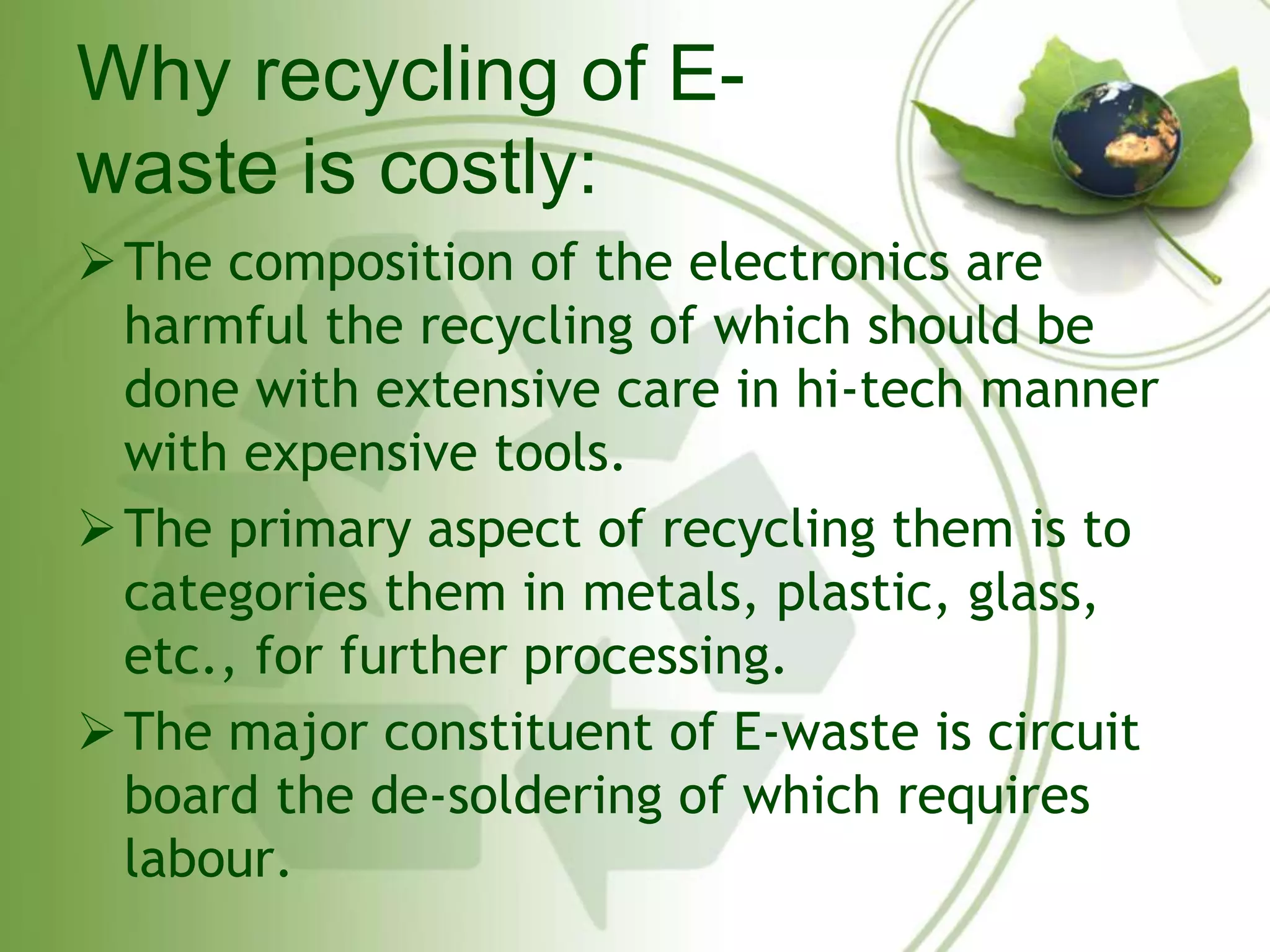 Why recycling of E-waste 
is costly: 
The composition of the electronics are 
harmful the recycling of which should be 
done with extensive care in hi-tech manner 
with expensive tools. 
The primary aspect of recycling them is to 
categories them in metals, plastic, glass, 
etc., for further processing. 
The major constituent of E-waste is circuit 
board the de-soldering of which requires 
labour. 
 