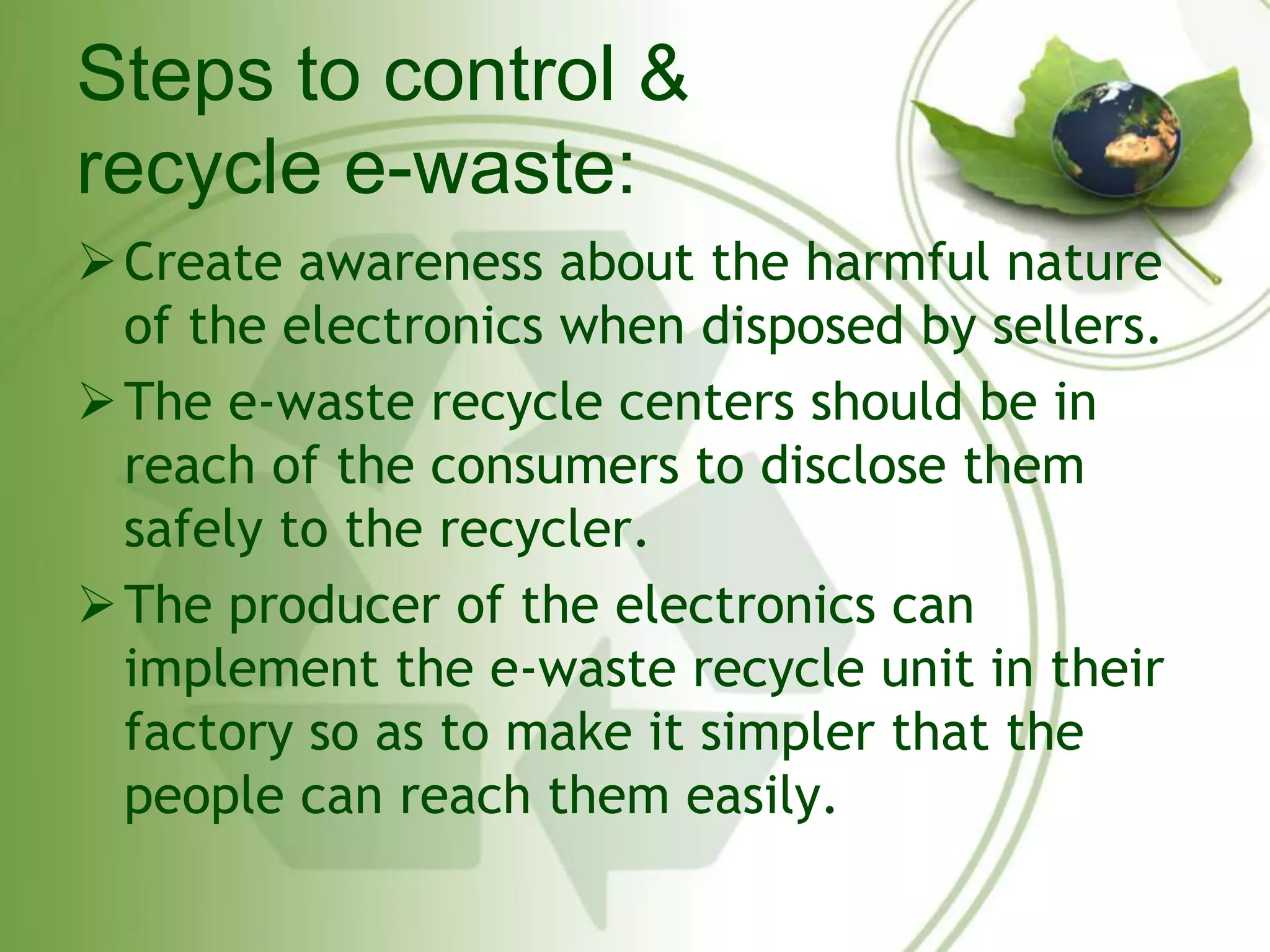 Steps to control & 
recycle e-waste: 
Create awareness about the harmful nature 
of the electronics when disposed by sellers. 
The e-waste recycle centers should be in 
reach of the consumers to disclose them 
safely to the recycler. 
The producer of the electronics can 
implement the e-waste recycle unit in their 
factory so as to make it simpler that the 
people can reach them easily. 
 