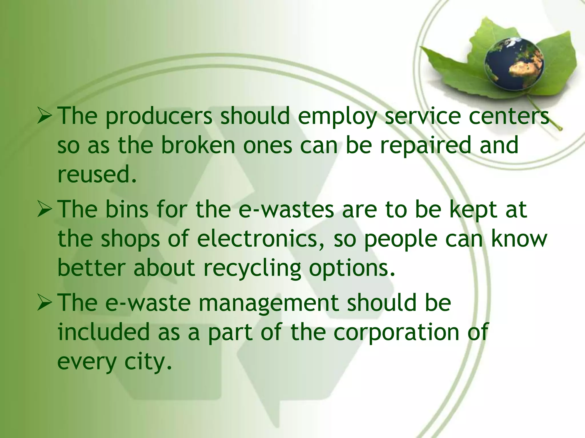 The producers should employ service centers 
so as the broken ones can be repaired and 
reused. 
The bins for the e-wastes are to be kept at 
the shops of electronics, so people can know 
better about recycling options. 
The e-waste management should be 
included as a part of the corporation of 
every city. 
 