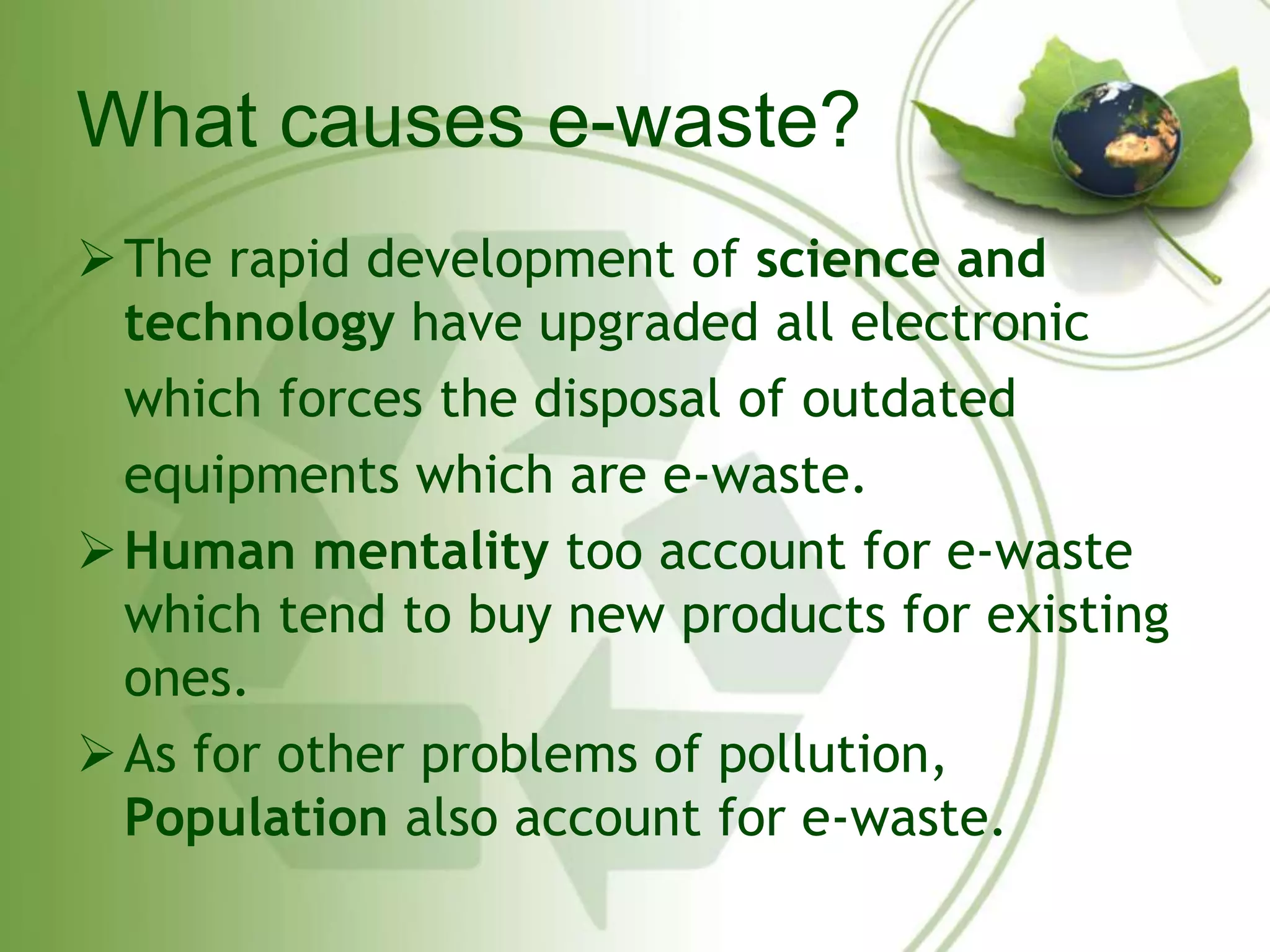 What causes e-waste? 
The rapid development of science and 
technology have upgraded all electronic 
which forces the disposal of outdated 
equipments which are e-waste. 
Human mentality too account for e-waste 
which tend to buy new products for existing 
ones. 
As for other problems of pollution, 
Population also account for e-waste. 
 