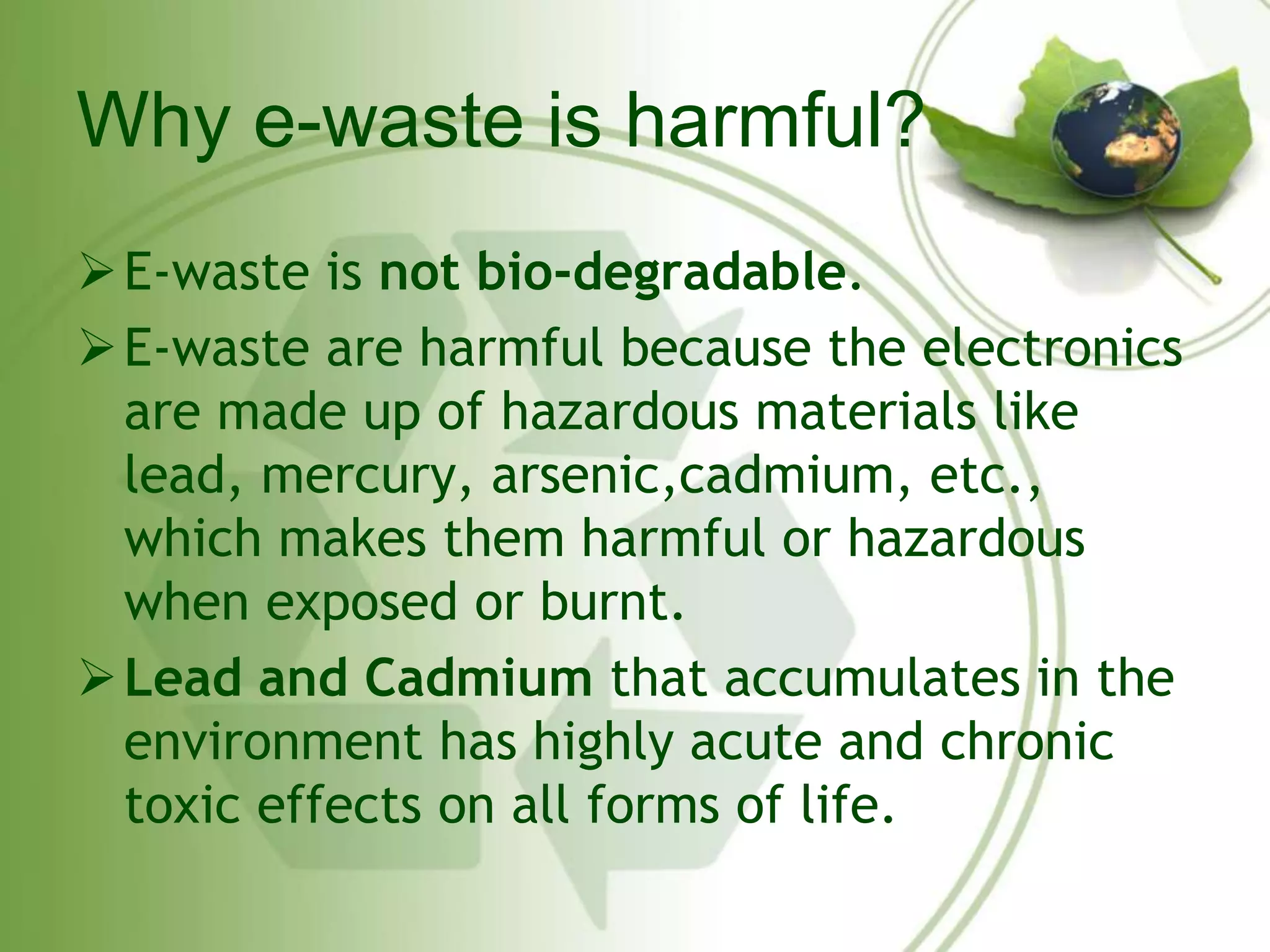 Why e-waste is harmful? 
E-waste is not bio-degradable. 
E-waste are harmful because the electronics 
are made up of hazardous materials like 
lead, mercury, arsenic,cadmium, etc., 
which makes them harmful or hazardous 
when exposed or burnt. 
Lead and Cadmium that accumulates in the 
environment has highly acute and chronic 
toxic effects on all forms of life. 
 
