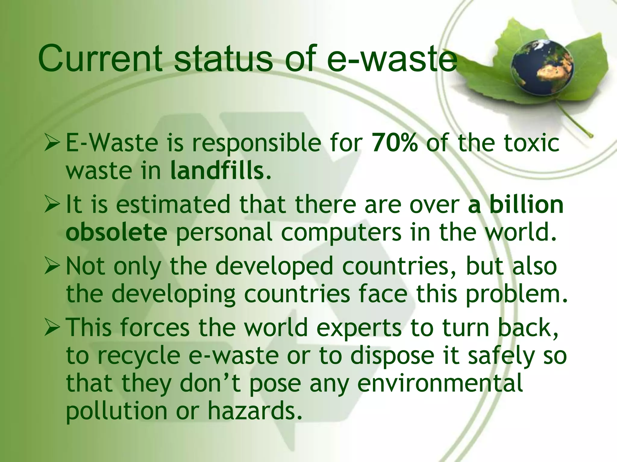 Current status of e-waste 
E-Waste is responsible for 70% of the toxic 
waste in landfills. 
 It is estimated that there are over a billion 
obsolete personal computers in the world. 
Not only the developed countries, but also 
the developing countries face this problem. 
 This forces the world experts to turn back, 
to recycle e-waste or to dispose it safely so 
that they don’t pose any environmental 
pollution or hazards. 
 