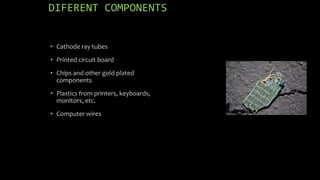 DIFERENT COMPONENTS 
• Cathode ray tubes 
• Printed circuit board 
• Chips and other gold plated 
components 
• Plastics from printers, keyboards, 
monitors, etc. 
• Computer wires 
 