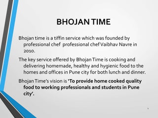 BHOJANTIME
Bhojan time is a tiffin service which was founded by
professional chef professional chefVaibhav Navre in
2010.
The key service offered by BhojanTime is cooking and
delivering homemade, healthy and hygienic food to the
homes and offices in Pune city for both lunch and dinner.
BhojanTime’s vision is ‘To provide home cooked quality
food to working professionals and students in Pune
city’.
1
 