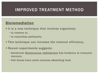 Bioremediation
 It is a new technique that involves organisms:
 to remove or,
 to neutralise pollutants.
 This technique can increase the removal efficiency.
 Recent experiments suggests:
 bacterium Deinococcus radiodurans has tendency to consume
mercury.
 fish bones have some success absorbing lead.
IMPROVED TREATMENT METHOD
 