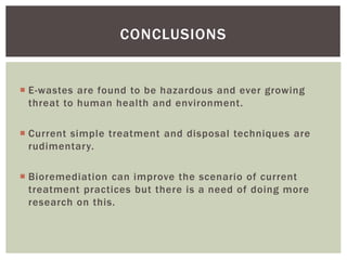 CONCLUSIONS
 E-wastes are found to be hazardous and ever growing
threat to human health and environment.
 Current simple treatment and disposal techniques are
rudimentary.
 Bioremediation can improve the scenario of current
treatment practices but there is a need of doing more
research on this.
 