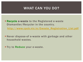  Recycle e-waste to the Registered e-waste
Dismantler/Recycler in the country.
http://www.cpcb.nic.in/Ewaste_Registration_List.pdf
 Never dispose-of e-waste with garbage and other
household wastes.
 Try to Reduce your e-waste.
WHAT CAN YOU DO?
 
