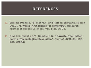 REFERENCES
1. Sharma Pramila, Fulekar M.H. and Pathak Bhawana. (March
2012). “E-Waste- A Challenge for Tomorrow”. Research
Journal of Recent Sciences. Vol. 1(3), 86-93.
2. Devi B.S, Shobha S.V., Kamble R.K., “E-Waste: The Hidden
harm of Technological Revolution”, Journal IAEM, 31, 196-
205, (2004)
 