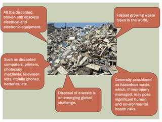 All the discarded,
broken and obsolete
electrical and
electronic equipment.
Such as discarded
computers, printers,
photocopy
machines, television
sets, mobile phones,
batteries, etc.
Fastest growing waste
types in the world.
Generally considered
as hazardous waste,
which, if improperly
managed, may pose
significant human
and environmental
health risks.
Disposal of e-waste is
an emerging global
challenge.
 