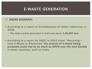  INDIAN SCENARIO:
 According to a report of Confederation of Indian industries, in
2006:
 The total e-waste generated in India was about 1,46,000 tons.
 According to a report by UNEP, in 2010 titled, “Recycling –
from E-Waste to Resources” the amount of e-waste being
produced could rise by as much as 500% over the next decade
in some countries, such as India.
E-WASTE GENERATION
 