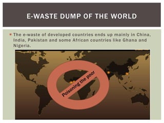  The e-waste of developed countries ends up mainly in China,
India, Pakistan and some African countries like Ghana and
Nigeria.
E-WASTE DUMP OF THE WORLD
 