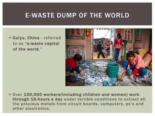  Guiyu, China - referred
to as “e-waste capital
of the world.”
 Over 150,000 workers(including children and women) work
through 16-hours a day under terrible conditions to extract all
the precious metals from circuit boards, computers, pc's and
other electronics.
E-WASTE DUMP OF THE WORLD
 